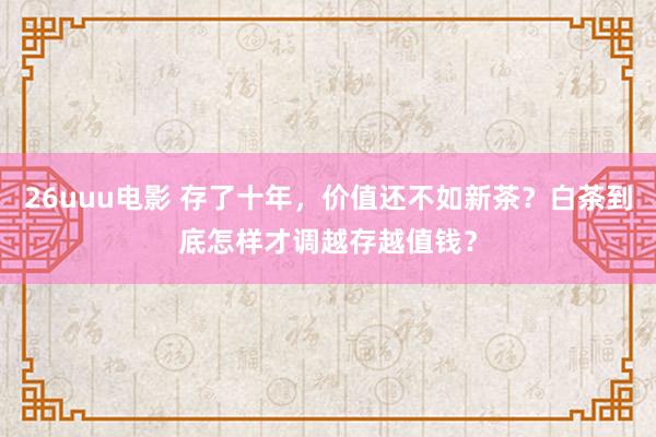 26uuu电影 存了十年，价值还不如新茶？白茶到底怎样才调越存越值钱？