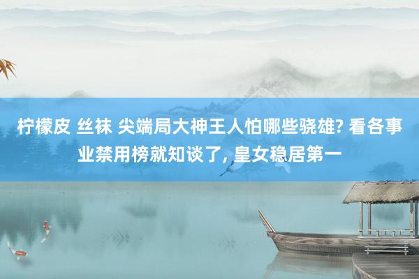 柠檬皮 丝袜 尖端局大神王人怕哪些骁雄? 看各事业禁用榜就知谈了， 皇女稳居第一