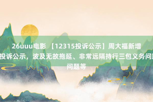 26uuu电影 【12315投诉公示】周大福新增2件投诉公示，波及无故拖延、非常远隔持行三包义务问题等