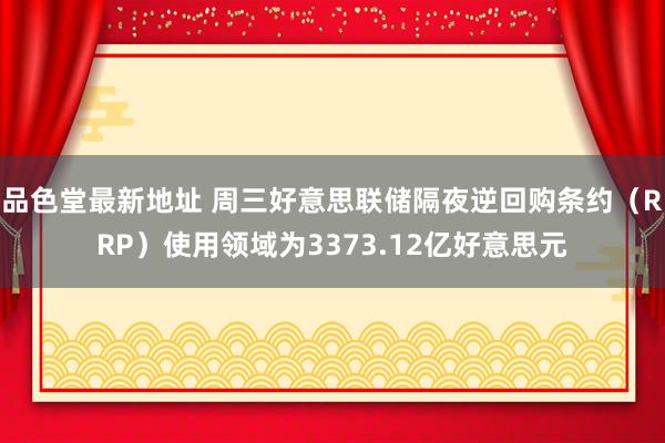 品色堂最新地址 周三好意思联储隔夜逆回购条约(RRP)使用领域为3373.12亿好意思元