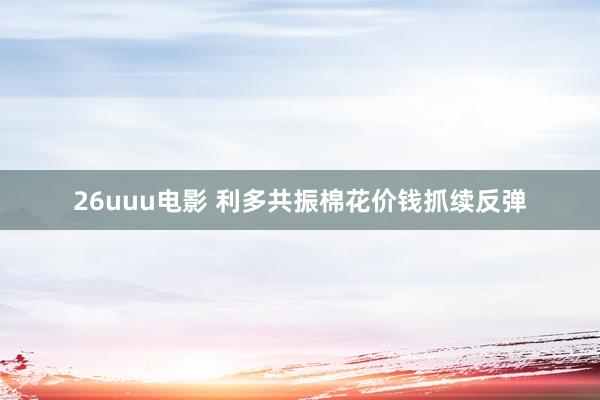 26uuu电影 利多共振棉花价钱抓续反弹