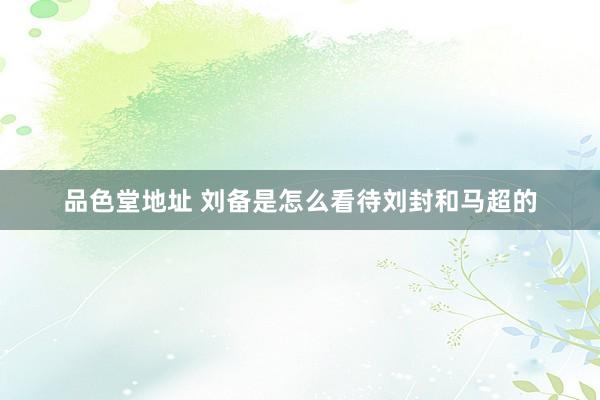 品色堂地址 刘备是怎么看待刘封和马超的