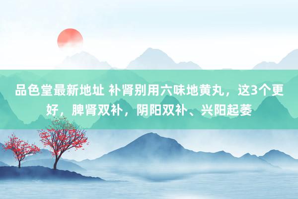 品色堂最新地址 补肾别用六味地黄丸,这3个更好,脾肾双补,阴阳双补、兴阳起萎