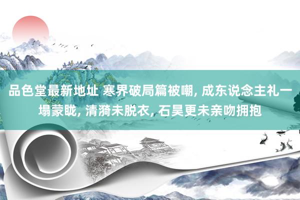 品色堂最新地址 寒界破局篇被嘲， 成东说念主礼一塌蒙眬， 清漪未脱衣， 石昊更未亲吻拥抱