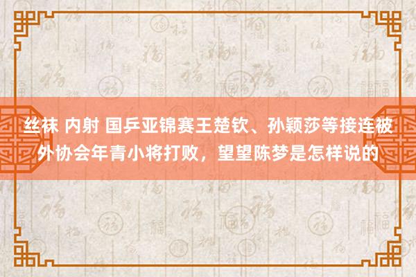丝袜 内射 国乒亚锦赛王楚钦、孙颖莎等接连被外协会年青小将打败，望望陈梦是怎样说的