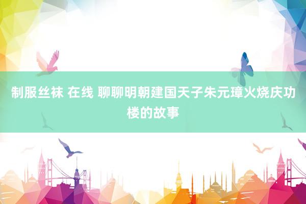 制服丝袜 在线 聊聊明朝建国天子朱元璋火烧庆功楼的故事