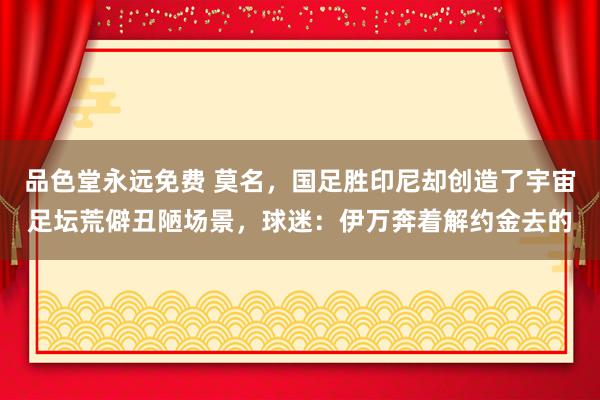 品色堂永远免费 莫名,国足胜印尼却创造了宇宙足坛荒僻丑陋场景,球迷:伊万奔着解约金去的