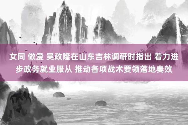 女同 做爱 吴政隆在山东吉林调研时指出 着力进步政务就业服从 推动各项战术要领落地奏效