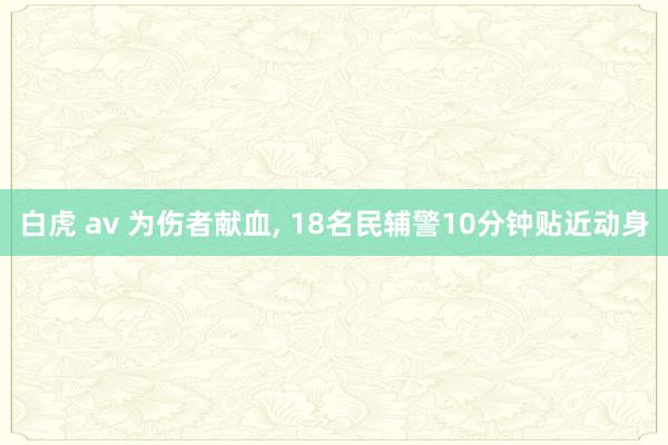白虎 av 为伤者献血, 18名民辅警10分钟贴近动身