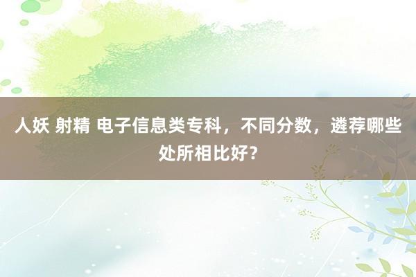 人妖 射精 电子信息类专科，不同分数，遴荐哪些处所相比好？