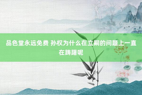 品色堂永远免费 孙权为什么在立嗣的问题上一直在踌躇呢