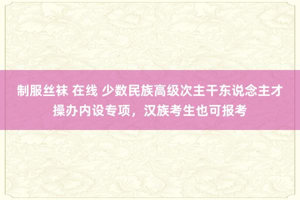 制服丝袜 在线 少数民族高级次主干东说念主才操办内设专项，汉族考生也可报考