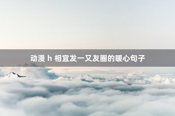 动漫 h 相宜发一又友圈的暖心句子