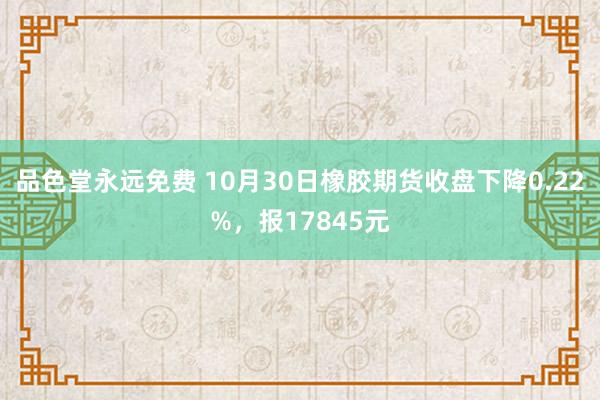 品色堂永远免费 10月30日橡胶期货收盘下降0.22%，报17845元