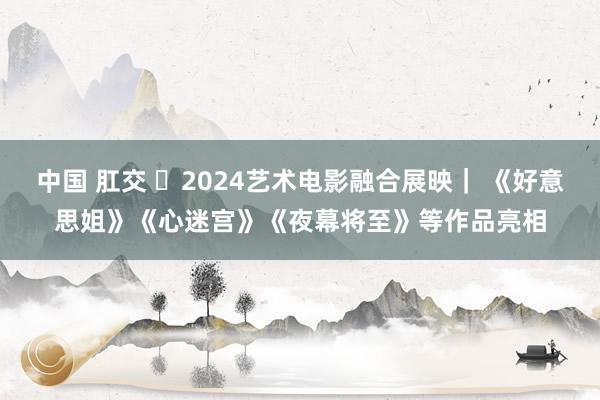 中国 肛交 ​2024艺术电影融合展映｜ 《好意思姐》《心迷宫》《夜幕将至》等作品亮相