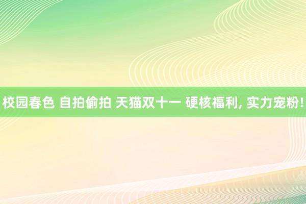 校园春色 自拍偷拍 天猫双十一 硬核福利，<a href=