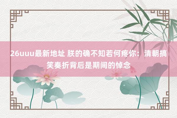 26uuu最新地址 朕的确不知若何疼你：清朝搞笑奏折背后是期间的悼念