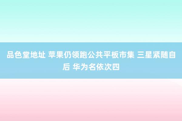 品色堂地址 苹果仍领跑公共平板市集 三星紧随自后 华为名依次四