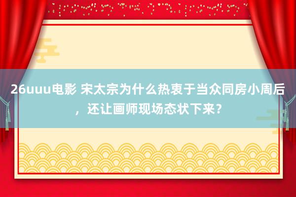 26uuu电影 宋太宗为什么热衷于当众同房小周后，还让画师现场态状下来？