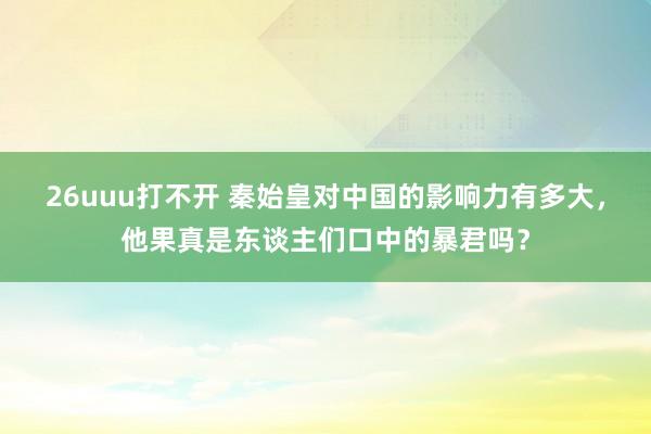 26uuu打不开 秦始皇对中国的影响力有多大，他果真是东谈主们口中的暴君吗？