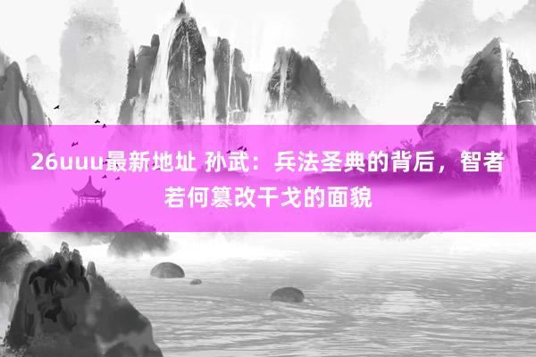 26uuu最新地址 孙武：兵法圣典的背后，智者若何篡改干戈的面貌