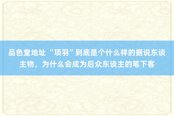 品色堂地址 “项羽”到底是个什么样的据说东谈主物，为什么会成为后众东谈主的笔下客