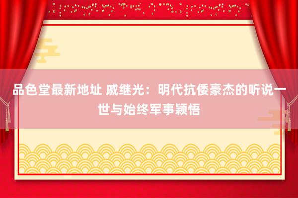 品色堂最新地址 戚继光：明代抗倭豪杰的听说一世与始终军事颖悟