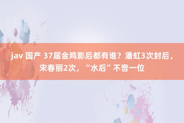 jav 国产 37届金鸡影后都有谁？潘虹3次封后，宋春丽2次，“水后”不啻一位