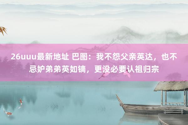 26uuu最新地址 巴图：我不怨父亲英达，也不忌妒弟弟英如镝，更没必要认祖归宗