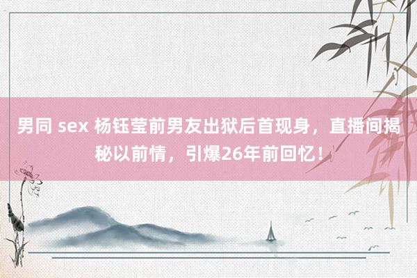 男同 sex 杨钰莹前男友出狱后首现身，直播间揭秘以前情，引爆26年前回忆！