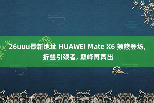 26uuu最新地址 HUAWEI Mate X6 颠簸登场， 折叠引颈者， 巅峰再高出