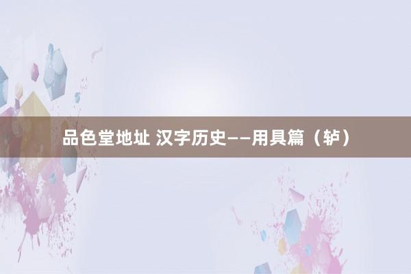 品色堂地址 汉字历史——用具篇（轳）