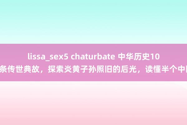 lissa_sex5 chaturbate 中华历史100条传世典故，探索炎黄子孙照旧的后光，读懂半个中国