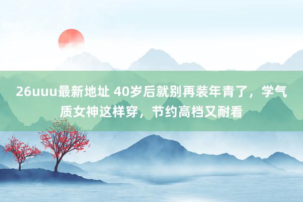 26uuu最新地址 40岁后就别再装年青了，学气质女神这样穿，节约高档又耐看