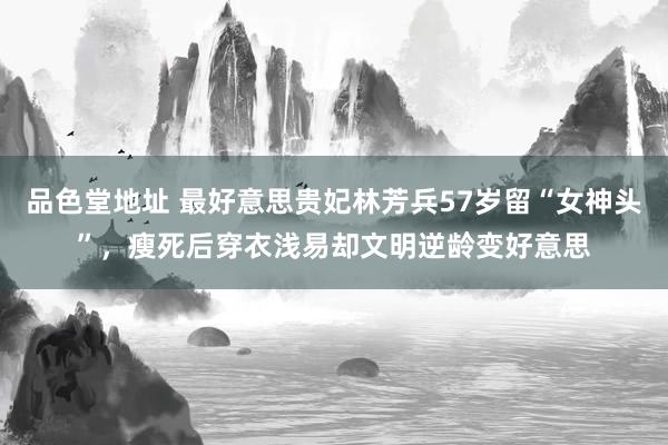 品色堂地址 最好意思贵妃林芳兵57岁留“女神头”，瘦死后穿衣浅易却文明逆龄变好意思