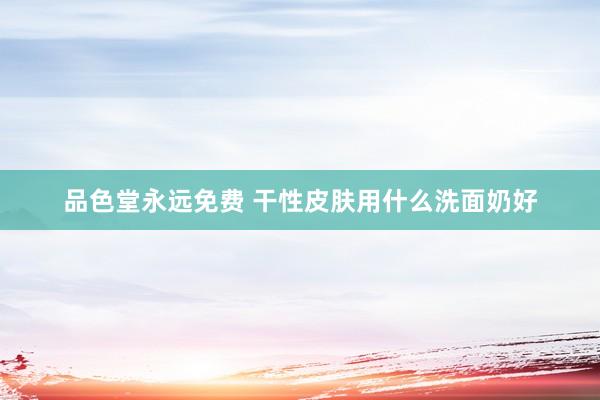 品色堂永远免费 干性皮肤用什么洗面奶好