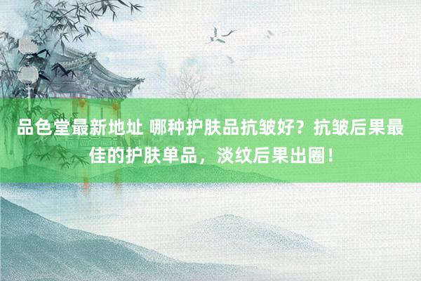 品色堂最新地址 哪种护肤品抗皱好？抗皱后果最佳的护肤单品，淡纹后果出圈！
