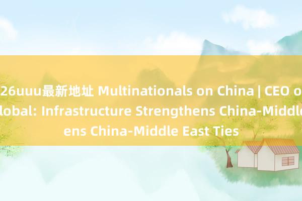 26uuu最新地址 Multinationals on China | CEO of Agility Global: Infrastructure Strengthens China-Middle East Ties