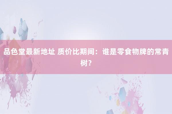 品色堂最新地址 质价比期间：谁是零食物牌的常青树？