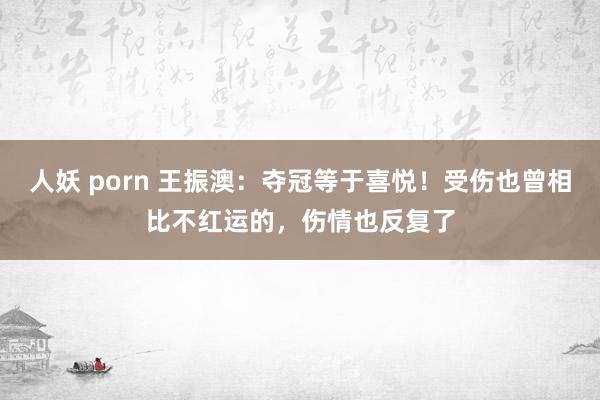 人妖 porn 王振澳：夺冠等于喜悦！受伤也曾相比不红运的，伤情也反复了