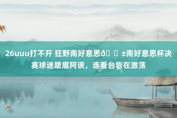 26uuu打不开 狂野南好意思😱南好意思杯决赛球迷跋扈阿谀，连看台皆在激荡