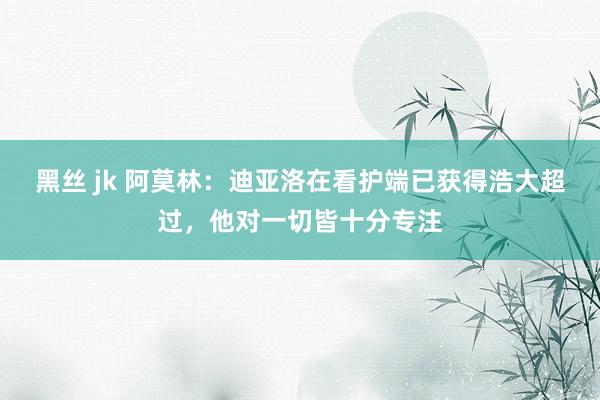 黑丝 jk 阿莫林：迪亚洛在看护端已获得浩大超过，他对一切皆十分专注