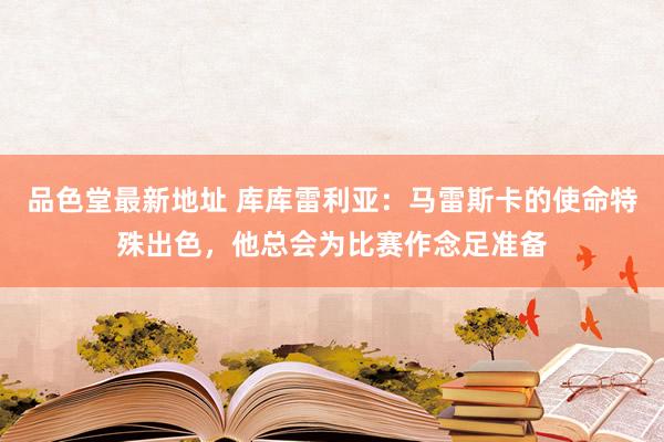 品色堂最新地址 库库雷利亚：马雷斯卡的使命特殊出色，他总会为比赛作念足准备