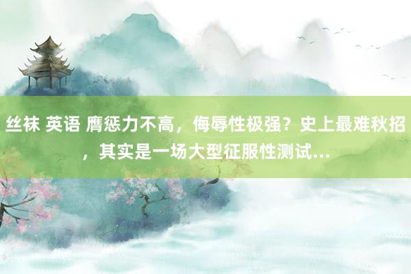 丝袜 英语 膺惩力不高，侮辱性极强？史上最难秋招，其实是一场大型征服性测试...