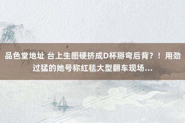 品色堂地址 台上生图硬挤成D杯掰弯后背？！用劲过猛的她号称红毯大型翻车现场...