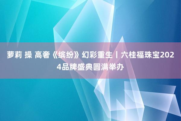萝莉 操 高奢《缤纷》幻彩重生丨六桂福珠宝2024品牌盛典圆满举办