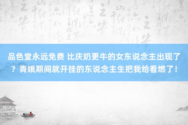 品色堂永远免费 比庆奶更牛的女东说念主出现了？青娥期间就开挂的东说念主生把我给看燃了！