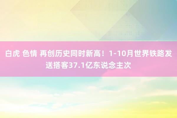 白虎 色情 再创历史同时新高！1-10月世界铁路发送搭客37.1亿东说念主次