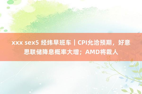 xxx sex5 经纬早班车｜CPI允洽预期，好意思联储降息概率大增；AMD将裁人