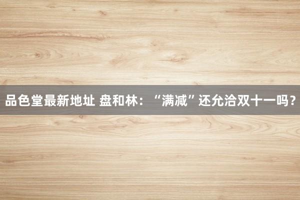 品色堂最新地址 盘和林：“满减”还允洽双十一吗？
